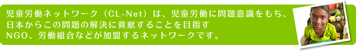 児童労働ネットワーク（CL-Net）は、児童労働に問題意識をもち、日本からこの問題の解決に貢献することを目指すNGO、労働組合などが加盟するネットワークです。